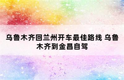 乌鲁木齐回兰州开车最佳路线 乌鲁木齐到金昌自驾